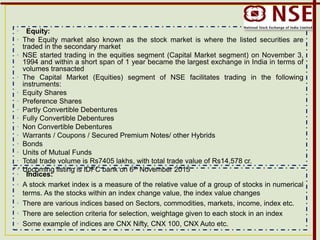 • Equity:
• The Equity market also known as the stock market is where the listed securities are
traded in the secondary market
• NSE started trading in the equities segment (Capital Market segment) on November 3,
1994 and within a short span of 1 year became the largest exchange in India in terms of
volumes transacted
• The Capital Market (Equities) segment of NSE facilitates trading in the following
instruments:
• Equity Shares
• Preference Shares
• Partly Convertible Debentures
• Fully Convertible Debentures
• Non Convertible Debentures
• Warrants / Coupons / Secured Premium Notes/ other Hybrids
• Bonds
• Units of Mutual Funds
• Total trade volume is Rs7405 lakhs, with total trade value of Rs14,578 cr.
• Upcoming listing is IDFC bank on 6th November 2015
• Indices:
• A stock market index is a measure of the relative value of a group of stocks in numerical
terms. As the stocks within an index change value, the index value changes
• There are various indices based on Sectors, commodities, markets, income, index etc.
• There are selection criteria for selection, weightage given to each stock in an index
• Some example of indices are CNX Nifty, CNX 100, CNX Auto etc.
 