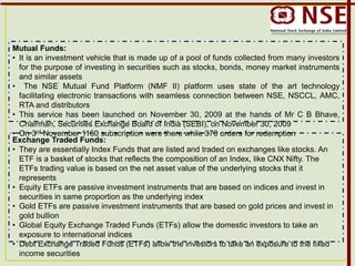 Mutual Funds:
• It is an investment vehicle that is made up of a pool of funds collected from many investors
for the purpose of investing in securities such as stocks, bonds, money market instruments
and similar assets
• The NSE Mutual Fund Platform (NMF II) platform uses state of the art technology
facilitating electronic transactions with seamless connection between NSE, NSCCL, AMC,
RTA and distributors
• This service has been launched on November 30, 2009 at the hands of Mr C B Bhave,
Chairman, Securities Exchange Board of India (SEBI), on November 30, 2009
• On 3rd November 1160 subscription were there while 370 orders for redemption
Exchange Traded Funds:
• They are essentially Index Funds that are listed and traded on exchanges like stocks. An
ETF is a basket of stocks that reflects the composition of an Index, like CNX Nifty. The
ETFs trading value is based on the net asset value of the underlying stocks that it
represents
• Equity ETFs are passive investment instruments that are based on indices and invest in
securities in same proportion as the underlying index
• Gold ETFs are passive investment instruments that are based on gold prices and invest in
gold bullion
• Global Equity Exchange Traded Funds (ETFs) allow the domestic investors to take an
exposure to international indices
• Debt Exchange Traded Funds (ETFs) allow the investors to take an exposure to the fixed
income securities
 