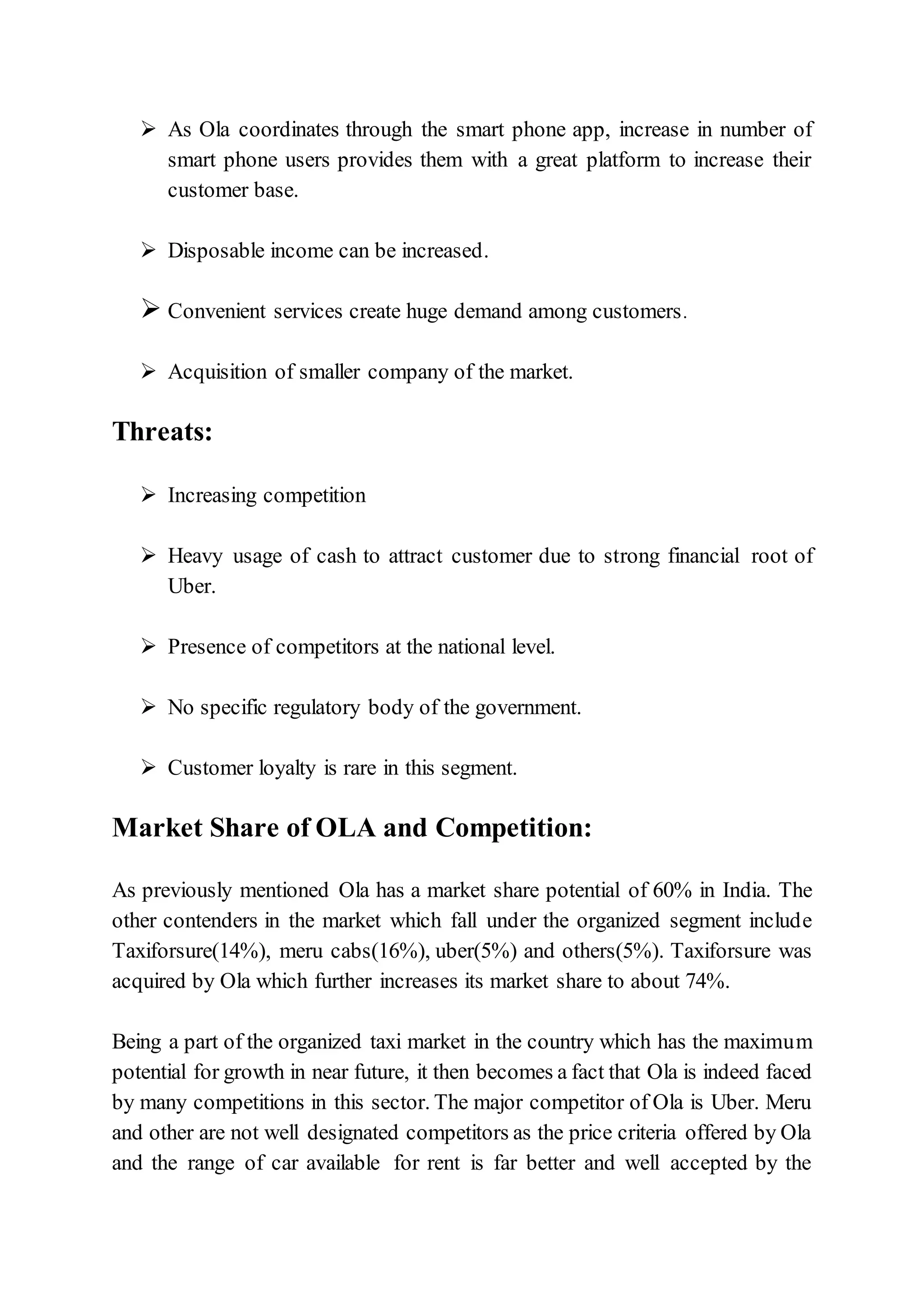  As Ola coordinates through the smart phone app, increase in number of
smart phone users provides them with a great platform to increase their
customer base.
 Disposable income can be increased.
 Convenient services create huge demand among customers.
 Acquisition of smaller company of the market.
Threats:
 Increasing competition
 Heavy usage of cash to attract customer due to strong financial root of
Uber.
 Presence of competitors at the national level.
 No specific regulatory body of the government.
 Customer loyalty is rare in this segment.
Market Share of OLA and Competition:
As previously mentioned Ola has a market share potential of 60% in India. The
other contenders in the market which fall under the organized segment include
Taxiforsure(14%), meru cabs(16%), uber(5%) and others(5%). Taxiforsure was
acquired by Ola which further increases its market share to about 74%.
Being a part of the organized taxi market in the country which has the maximum
potential for growth in near future, it then becomes a fact that Ola is indeed faced
by many competitions in this sector. The major competitor of Ola is Uber. Meru
and other are not well designated competitors as the price criteria offered by Ola
and the range of car available for rent is far better and well accepted by the
 