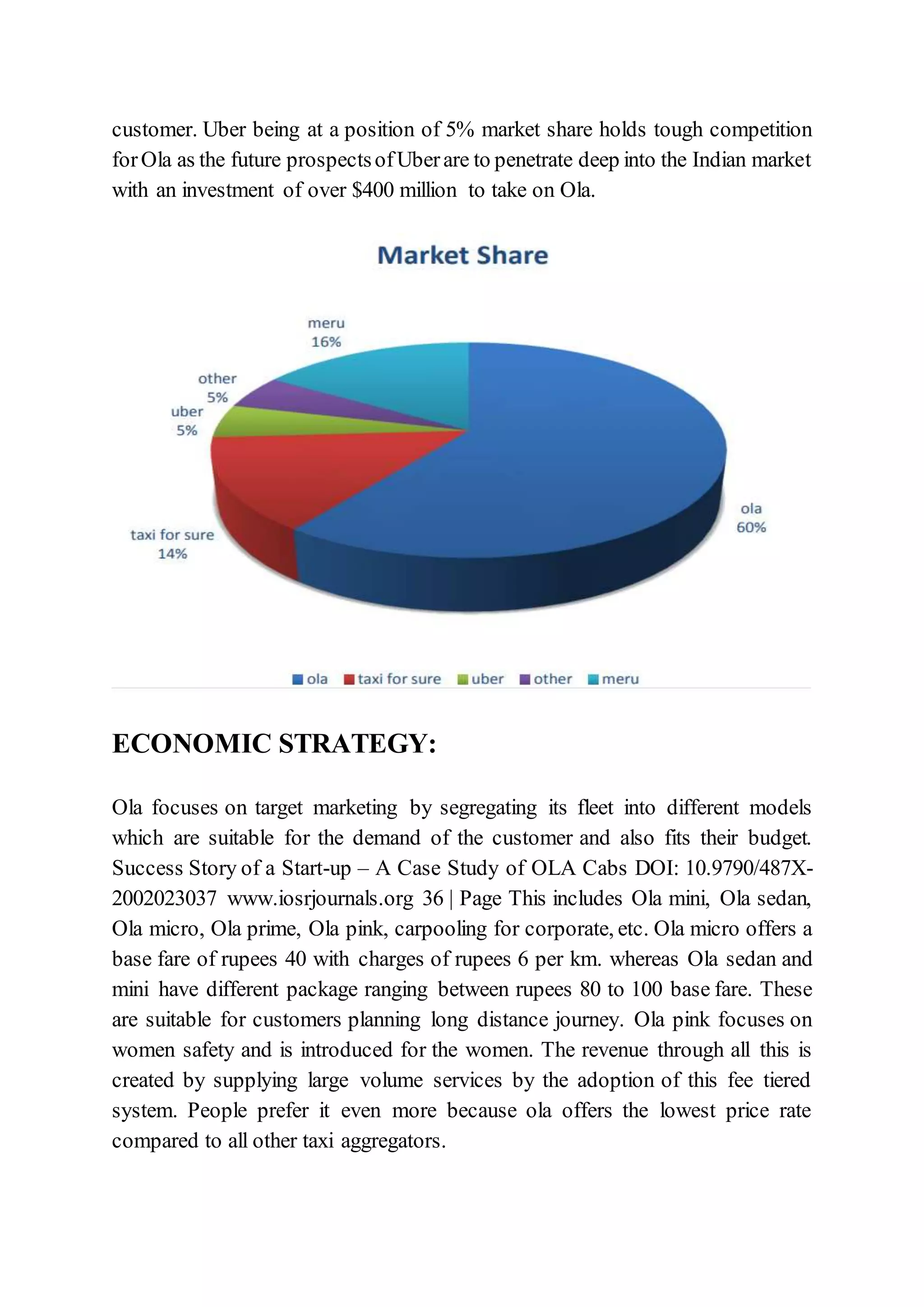 customer. Uber being at a position of 5% market share holds tough competition
forOla as the future prospectsofUberare to penetrate deep into the Indian market
with an investment of over $400 million to take on Ola.
ECONOMIC STRATEGY:
Ola focuses on target marketing by segregating its fleet into different models
which are suitable for the demand of the customer and also fits their budget.
Success Story of a Start-up – A Case Study of OLA Cabs DOI: 10.9790/487X-
2002023037 www.iosrjournals.org 36 | Page This includes Ola mini, Ola sedan,
Ola micro, Ola prime, Ola pink, carpooling for corporate, etc. Ola micro offers a
base fare of rupees 40 with charges of rupees 6 per km. whereas Ola sedan and
mini have different package ranging between rupees 80 to 100 base fare. These
are suitable for customers planning long distance journey. Ola pink focuses on
women safety and is introduced for the women. The revenue through all this is
created by supplying large volume services by the adoption of this fee tiered
system. People prefer it even more because ola offers the lowest price rate
compared to all other taxi aggregators.
 