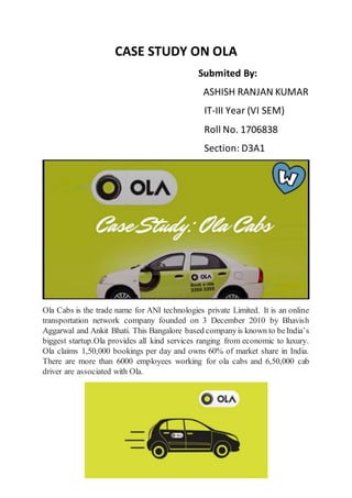 CASE STUDY ON OLA
Submited By:
ASHISH RANJAN KUMAR
IT-III Year (VI SEM)
Roll No. 1706838
Section: D3A1
Ola Cabs is the trade name for ANI technologies private Limited. It is an online
transportation network company founded on 3 December 2010 by Bhavish
Aggarwal and Ankit Bhati. This Bangalore based companyis known to beIndia’s
biggest startup.Ola provides all kind services ranging from economic to luxury.
Ola claims 1,50,000 bookings per day and owns 60% of market share in India.
There are more than 6000 employees working for ola cabs and 6,50,000 cab
driver are associated with Ola.
 