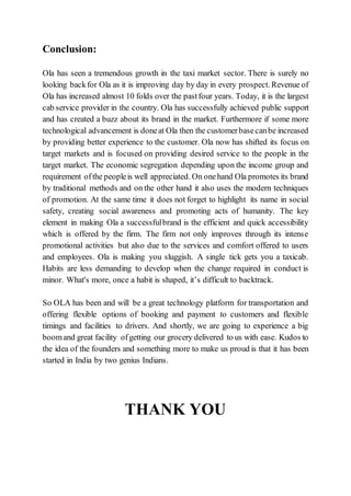 Conclusion:
Ola has seen a tremendous growth in the taxi market sector. There is surely no
looking backfor Ola as it is improving day by day in every prospect. Revenue of
Ola has increased almost 10 folds over the pastfour years. Today, it is the largest
cab service provider in the country. Ola has successfully achieved public support
and has created a buzz about its brand in the market. Furthermore if some more
technological advancement is doneat Ola then the customerbasecanbe increased
by providing better experience to the customer. Ola now has shifted its focus on
target markets and is focused on providing desired service to the people in the
target market. The economic segregation depending upon the income group and
requirement ofthe peopleis well appreciated. On onehand Ola promotes its brand
by traditional methods and on the other hand it also uses the modern techniques
of promotion. At the same time it does not forget to highlight its name in social
safety, creating social awareness and promoting acts of humanity. The key
element in making Ola a successfulbrand is the efficient and quick accessibility
which is offered by the firm. The firm not only improves through its intense
promotional activities but also due to the services and comfort offered to users
and employees. Ola is making you sluggish. A single tick gets you a taxicab.
Habits are less demanding to develop when the change required in conduct is
minor. What's more, once a habit is shaped, it’s difficult to backtrack.
So OLA has been and will be a great technology platform for transportation and
offering flexible options of booking and payment to customers and flexible
timings and facilities to drivers. And shortly, we are going to experience a big
boomand great facility ofgetting our grocery delivered to us with ease. Kudos to
the idea of the founders and something more to make us proud is that it has been
started in India by two genius Indians.
THANK YOU
 