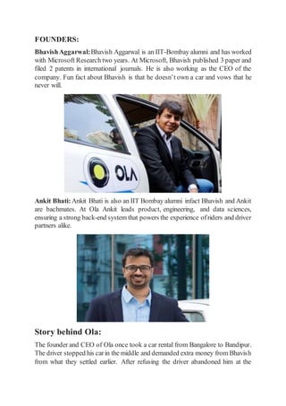 FOUNDERS:
BhavishAggarwal:Bhavish Aggarwal is an IIT-Bombay alumni and has worked
with Microsoft Research two years. At Microsoft, Bhavish published 3 paper and
filed 2 patents in international journals. He is also working as the CEO of the
company. Fun fact about Bhavish is that he doesn’t own a car and vows that he
never will.
Ankit Bhati: Ankit Bhati is also an IIT Bombay alumni infact Bhavish and Ankit
are bachmates. At Ola Ankit leads product, engineering, and data sciences,
ensuring a strong back-end system that powers the experience ofriders and driver
partners alike.
Story behind Ola:
The founder and CEO of Ola once took a car rental from Bangalore to Bandipur.
The driver stopped his carin the middle and demanded extra money from Bhavish
from what they settled earlier. After refusing the driver abandoned him at the
 
