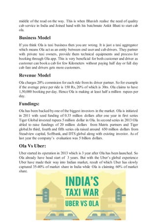 middle of the road on the way. This is when Bhavish realise the need of quality
cab service in India and Joined hand with his batchmate Ankit Bhati to start cab
ola.
Business Model
If you think Ola is taxi business then you are wrong. It is just a taxi aggregator
which means Ola act as an entity between end user and cab drivers. They partner
with private taxi owners, provide them technical equipments and process for
booking through Ola app. This is very beneficial for both customer and driver as
customer can booka cab for few Kilometers without paying half day or full day
cab fare and drivers gets more customers.
Revenue Model
Ola charges 20% commision for each ride from its driver partner. So for example
if the average price per ride is 150 Rs, 20% of which is 30rs. Ola claims to have
1,50,000 booking per day. Hence Ola is making at least half a million rupees per
day.
Fundings:
Ola has been backed byone of the biggest investors in the market. Ola is initiated
in 2011 with seed funding of 0.33 million dollars after one year in first series
Tiger Global invested rupees 5 million dollar in Ola. In second series in 2013 Ola
abled to raise fundings of 20 million dollars from Matrix partners and Tiger
global.In third, fourth and fifth series ola raised around 650 million dollars from
Steadview capital, Softbank, and DTS global along with existing investor. As of
last year the company’s evaluation was 5 billion dollars.
Ola Vs Uber:
Uber started its operation in 2013 which is 3 year after Ola has been launched. So
Ola already have head start of 3 years. But with the Uber’s global experience
Uber have made their way into Indian market, result of which Uber has slowly
captured 35-40% of market share in India while Ola is claiming 60% of market
share.
 