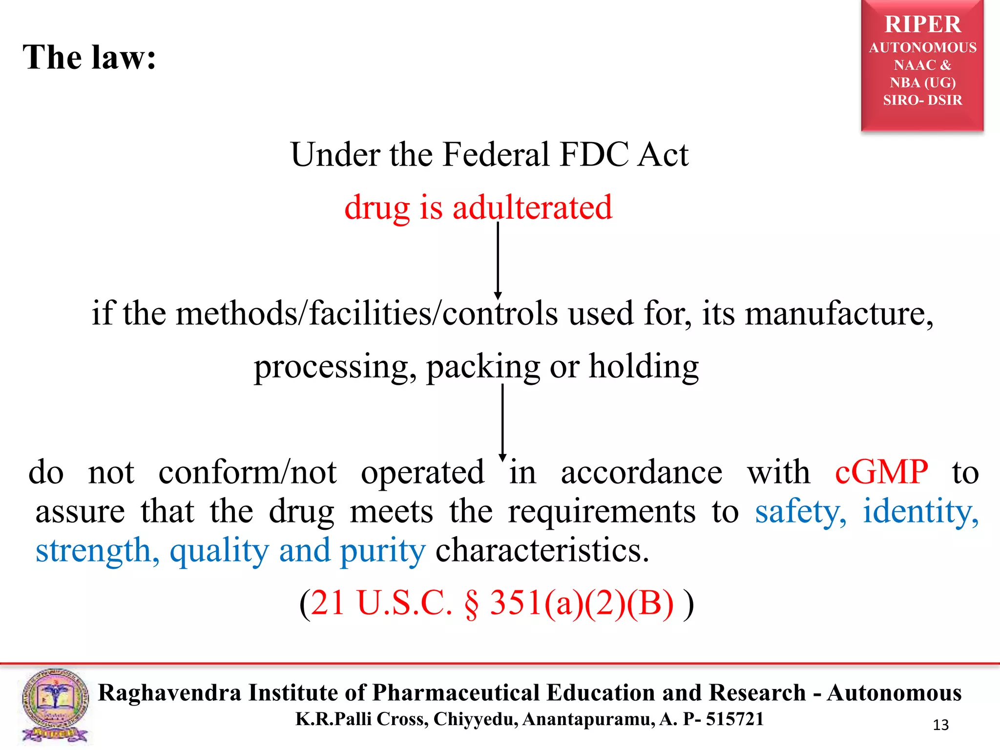 RIPER
AUTONOMOUS
NAAC &
NBA (UG)
SIRO- DSIR
Raghavendra Institute of Pharmaceutical Education and Research - Autonomous
K.R.Palli Cross, Chiyyedu, Anantapuramu, A. P- 515721 13
The law:
Under the Federal FDC Act
drug is adulterated
if the methods/facilities/controls used for, its manufacture,
processing, packing or holding
do not conform/not operated in accordance with cGMP to
assure that the drug meets the requirements to safety, identity,
strength, quality and purity characteristics.
(21 U.S.C. § 351(a)(2)(B) )
 