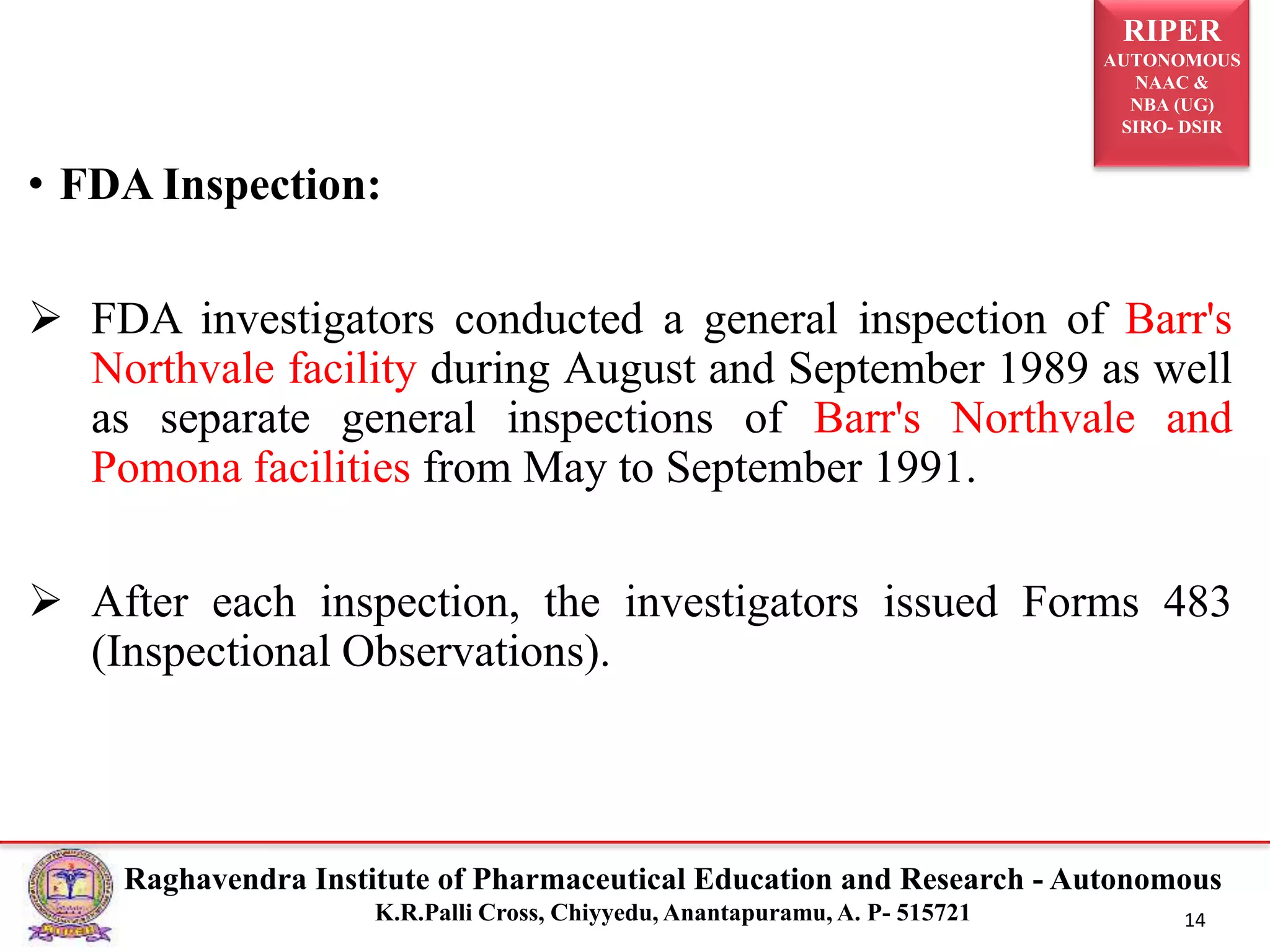 RIPER
AUTONOMOUS
NAAC &
NBA (UG)
SIRO- DSIR
Raghavendra Institute of Pharmaceutical Education and Research - Autonomous
K.R.Palli Cross, Chiyyedu, Anantapuramu, A. P- 515721 14
• FDA Inspection:
 FDA investigators conducted a general inspection of Barr's
Northvale facility during August and September 1989 as well
as separate general inspections of Barr's Northvale and
Pomona facilities from May to September 1991.
 After each inspection, the investigators issued Forms 483
(Inspectional Observations).
 