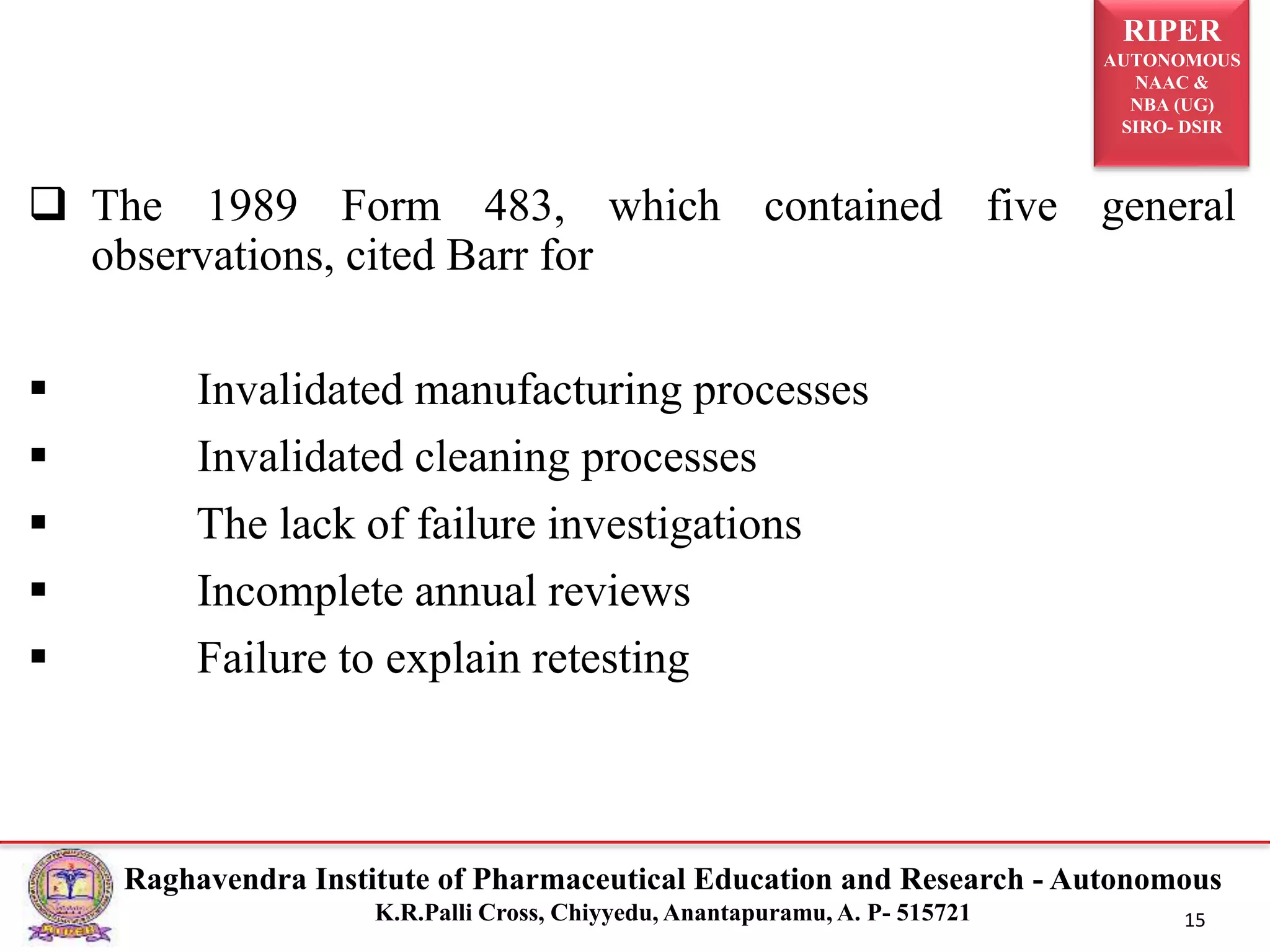 RIPER
AUTONOMOUS
NAAC &
NBA (UG)
SIRO- DSIR
Raghavendra Institute of Pharmaceutical Education and Research - Autonomous
K.R.Palli Cross, Chiyyedu, Anantapuramu, A. P- 515721 15
 The 1989 Form 483, which contained five general
observations, cited Barr for
 Invalidated manufacturing processes
 Invalidated cleaning processes
 The lack of failure investigations
 Incomplete annual reviews
 Failure to explain retesting
 