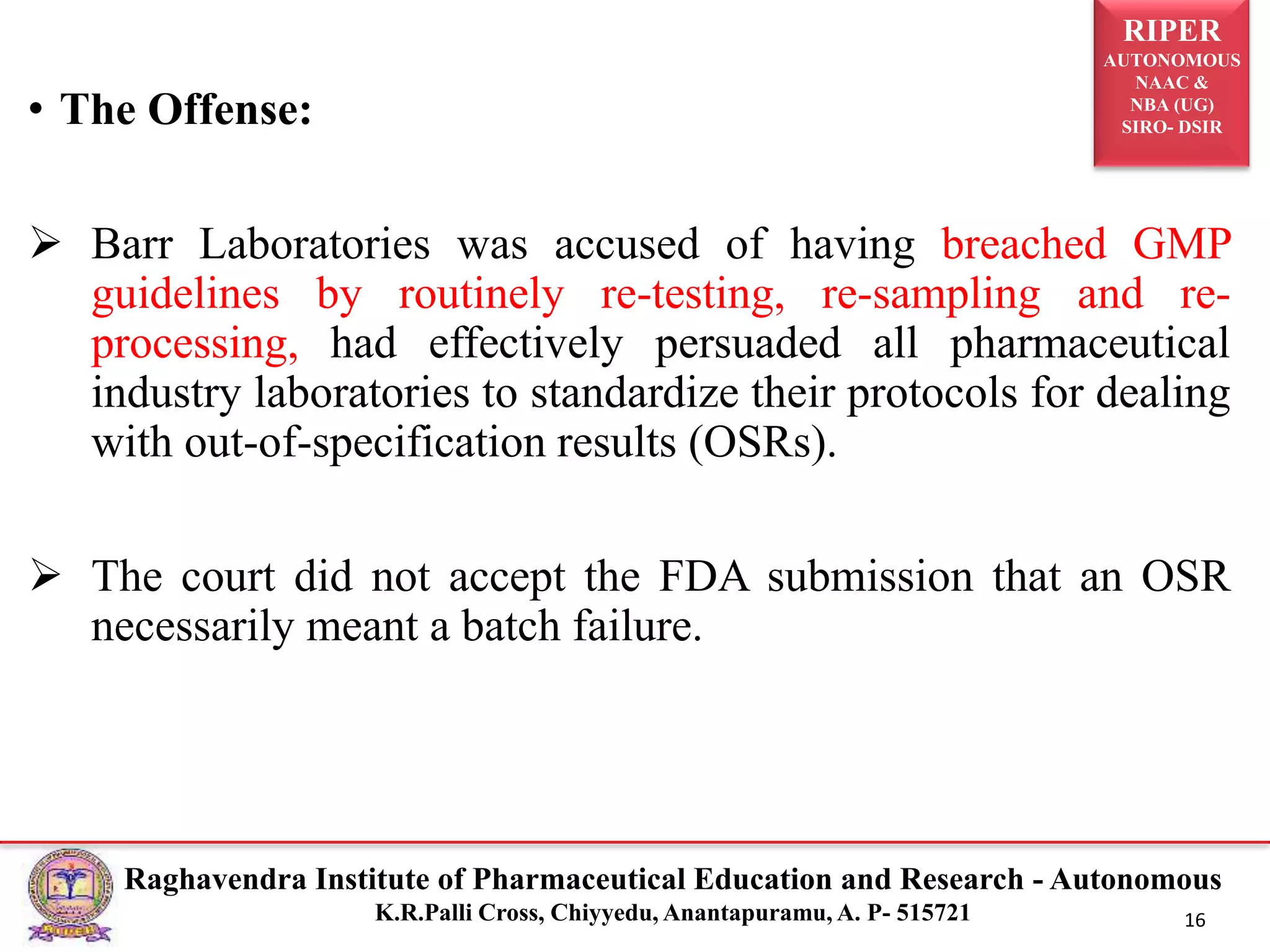 RIPER
AUTONOMOUS
NAAC &
NBA (UG)
SIRO- DSIR
Raghavendra Institute of Pharmaceutical Education and Research - Autonomous
K.R.Palli Cross, Chiyyedu, Anantapuramu, A. P- 515721 16
• The Offense:
 Barr Laboratories was accused of having breached GMP
guidelines by routinely re-testing, re-sampling and re-
processing, had effectively persuaded all pharmaceutical
industry laboratories to standardize their protocols for dealing
with out-of-specification results (OSRs).
 The court did not accept the FDA submission that an OSR
necessarily meant a batch failure.
 
