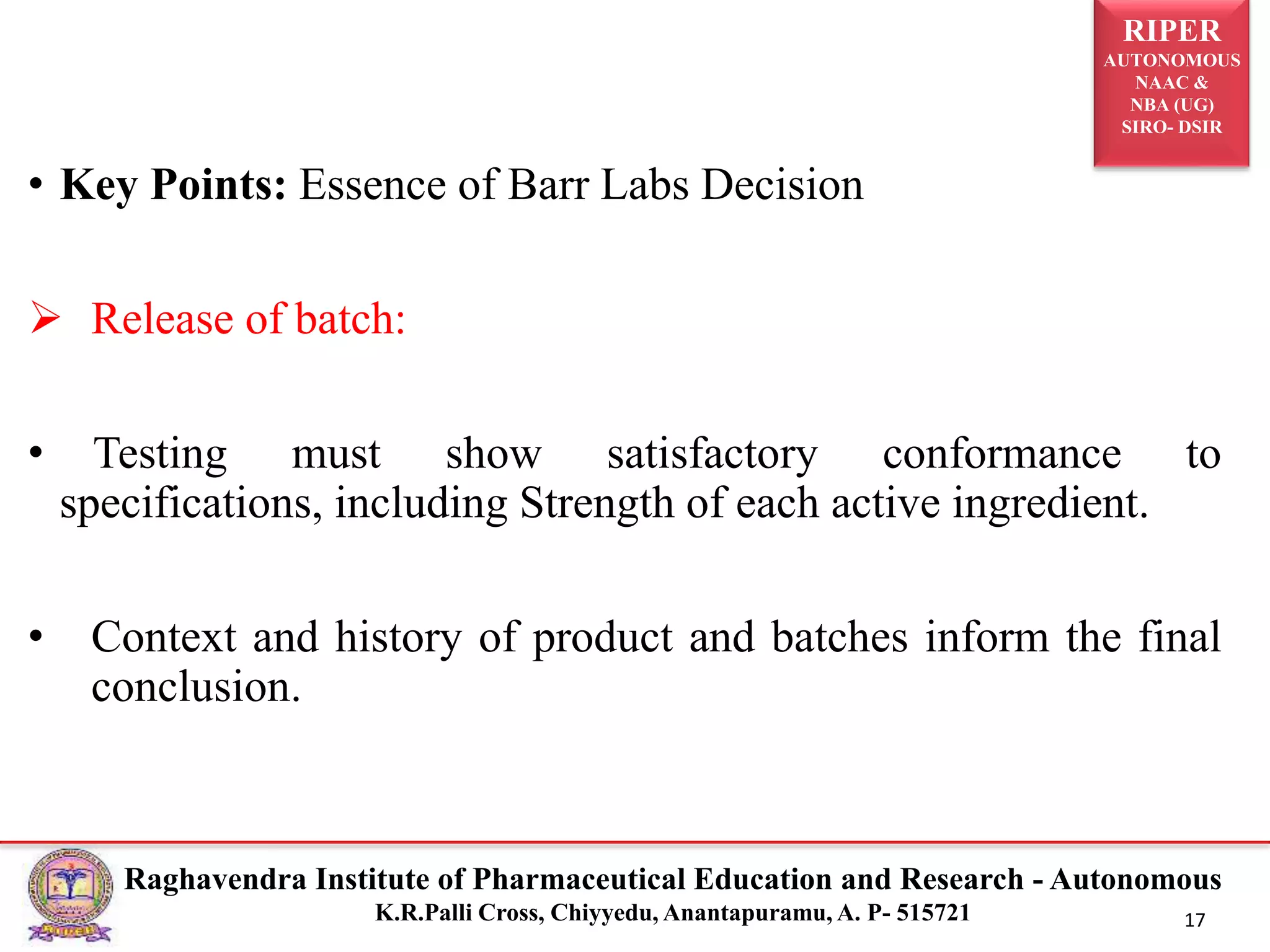 RIPER
AUTONOMOUS
NAAC &
NBA (UG)
SIRO- DSIR
Raghavendra Institute of Pharmaceutical Education and Research - Autonomous
K.R.Palli Cross, Chiyyedu, Anantapuramu, A. P- 515721 17
• Key Points: Essence of Barr Labs Decision
 Release of batch:
• Testing must show satisfactory conformance to
specifications, including Strength of each active ingredient.
• Context and history of product and batches inform the final
conclusion.
 