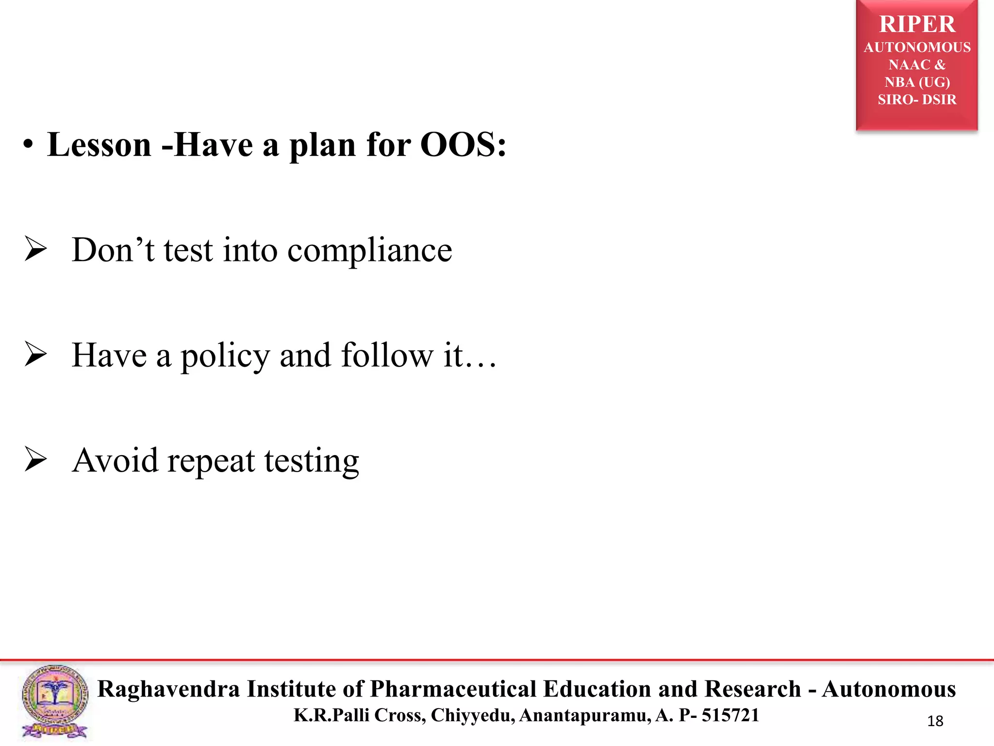 RIPER
AUTONOMOUS
NAAC &
NBA (UG)
SIRO- DSIR
Raghavendra Institute of Pharmaceutical Education and Research - Autonomous
K.R.Palli Cross, Chiyyedu, Anantapuramu, A. P- 515721 18
• Lesson -Have a plan for OOS:
 Don’t test into compliance
 Have a policy and follow it…
 Avoid repeat testing
 