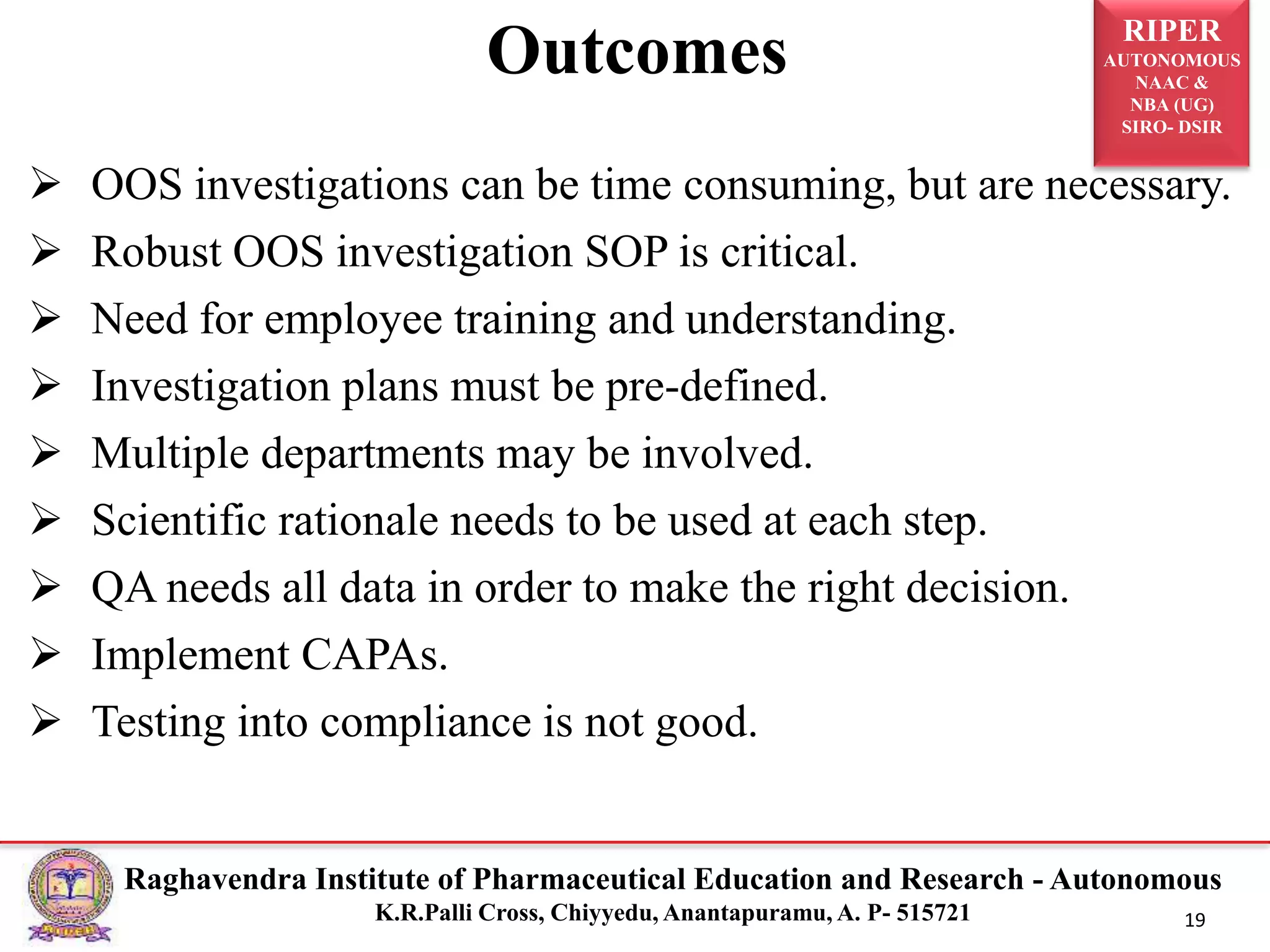 RIPER
AUTONOMOUS
NAAC &
NBA (UG)
SIRO- DSIR
Raghavendra Institute of Pharmaceutical Education and Research - Autonomous
K.R.Palli Cross, Chiyyedu, Anantapuramu, A. P- 515721 19
Outcomes
 OOS investigations can be time consuming, but are necessary.
 Robust OOS investigation SOP is critical.
 Need for employee training and understanding.
 Investigation plans must be pre-defined.
 Multiple departments may be involved.
 Scientific rationale needs to be used at each step.
 QA needs all data in order to make the right decision.
 Implement CAPAs.
 Testing into compliance is not good.
 