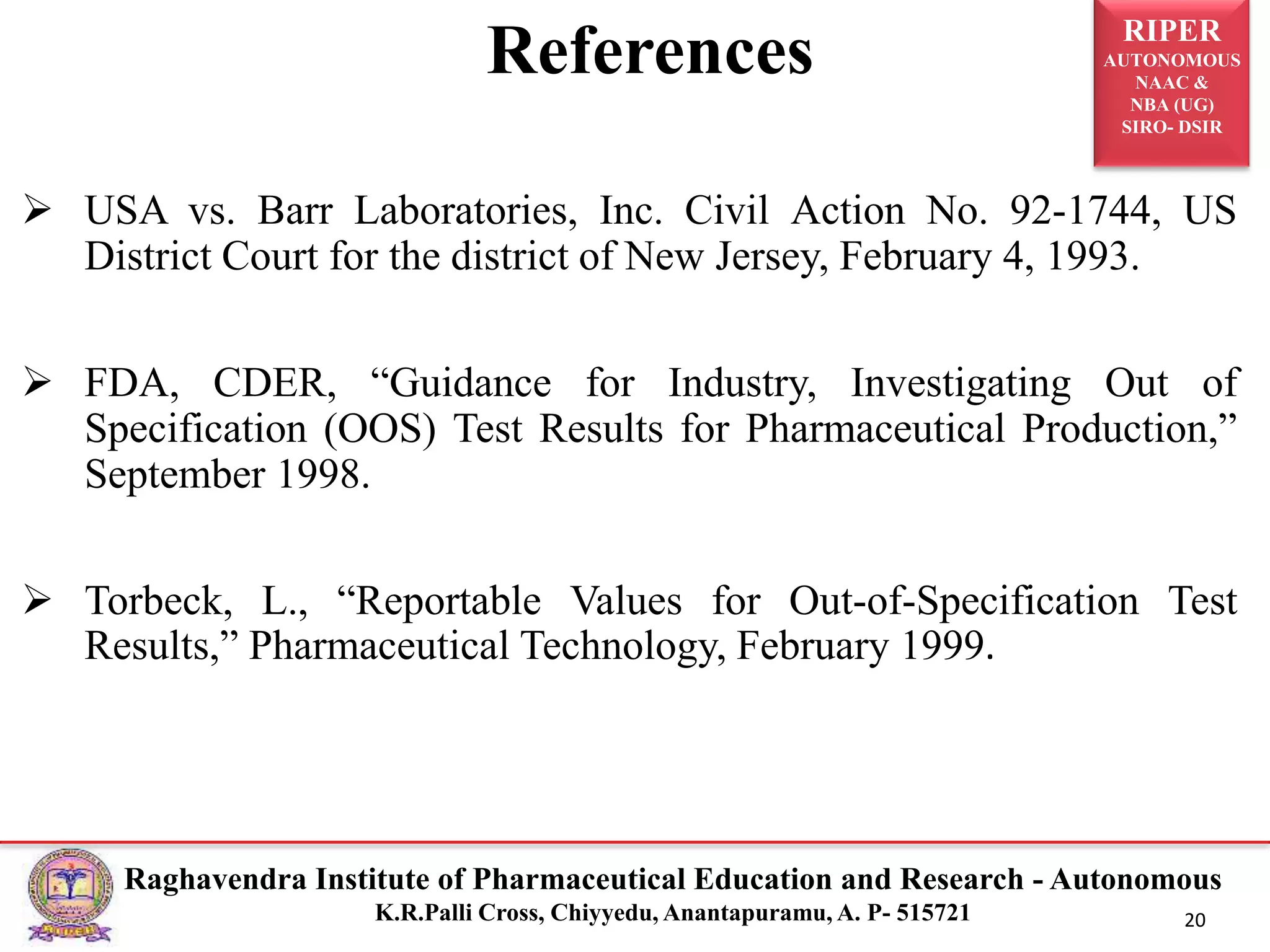 RIPER
AUTONOMOUS
NAAC &
NBA (UG)
SIRO- DSIR
Raghavendra Institute of Pharmaceutical Education and Research - Autonomous
K.R.Palli Cross, Chiyyedu, Anantapuramu, A. P- 515721 20
References
 USA vs. Barr Laboratories, Inc. Civil Action No. 92-1744, US
District Court for the district of New Jersey, February 4, 1993.
 FDA, CDER, “Guidance for Industry, Investigating Out of
Specification (OOS) Test Results for Pharmaceutical Production,”
September 1998.
 Torbeck, L., “Reportable Values for Out-of-Specification Test
Results,” Pharmaceutical Technology, February 1999.
 