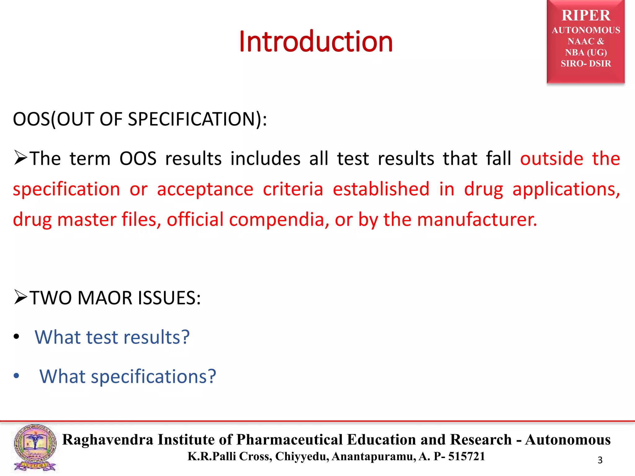 RIPER
AUTONOMOUS
NAAC &
NBA (UG)
SIRO- DSIR
Raghavendra Institute of Pharmaceutical Education and Research - Autonomous
K.R.Palli Cross, Chiyyedu, Anantapuramu, A. P- 515721 3
OOS(OUT OF SPECIFICATION):
The term OOS results includes all test results that fall outside the
specification or acceptance criteria established in drug applications,
drug master files, official compendia, or by the manufacturer.
TWO MAOR ISSUES:
• What test results?
• What specifications?
Introduction
 