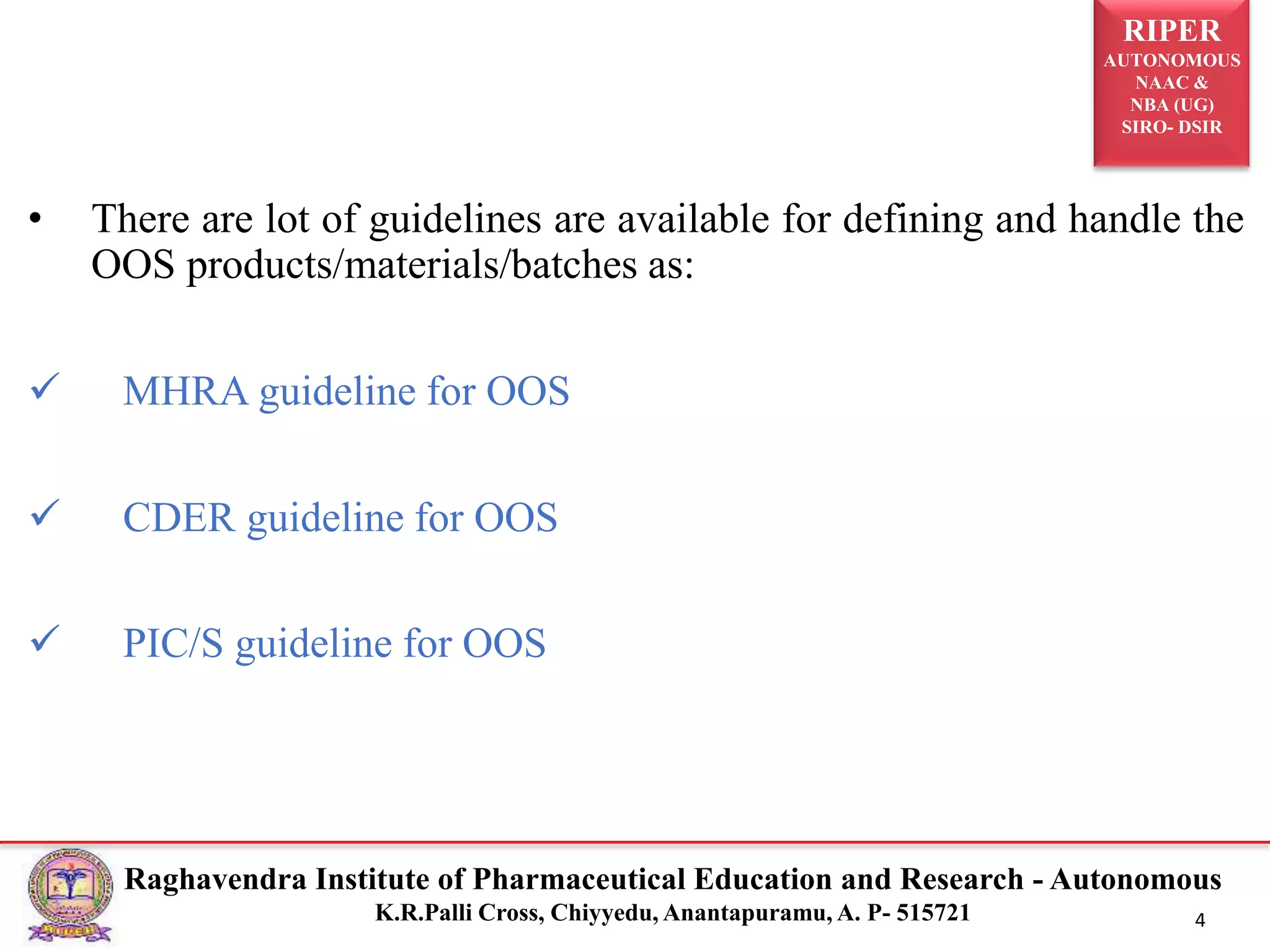 RIPER
AUTONOMOUS
NAAC &
NBA (UG)
SIRO- DSIR
Raghavendra Institute of Pharmaceutical Education and Research - Autonomous
K.R.Palli Cross, Chiyyedu, Anantapuramu, A. P- 515721 4
• There are lot of guidelines are available for defining and handle the
OOS products/materials/batches as:
 MHRA guideline for OOS
 CDER guideline for OOS
 PIC/S guideline for OOS
 