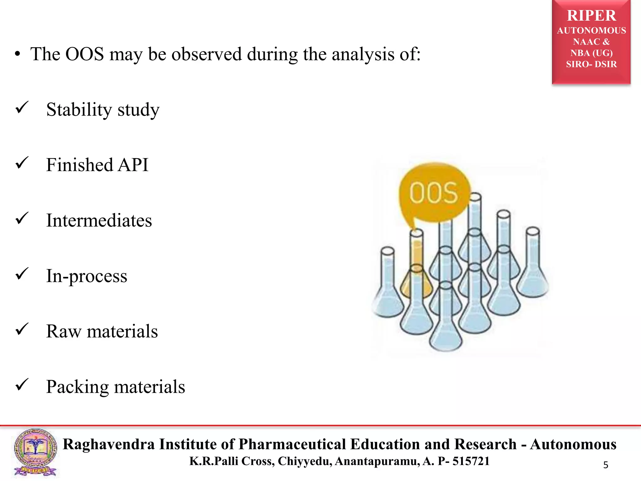 RIPER
AUTONOMOUS
NAAC &
NBA (UG)
SIRO- DSIR
Raghavendra Institute of Pharmaceutical Education and Research - Autonomous
K.R.Palli Cross, Chiyyedu, Anantapuramu, A. P- 515721 5
• The OOS may be observed during the analysis of:
 Stability study
 Finished API
 Intermediates
 In-process
 Raw materials
 Packing materials
 