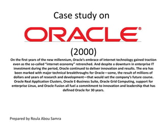 Case study on (2000) On the first years of the new millennium, Oracle’s embrace of internet technology gained traction even as the so-called “internet economy” retrenched. And despite a downturn in enterprise IT investment during the period, Oracle continued to deliver innovation and results. The era has been marked with major technical breakthroughs for Oracle—some, the result of millions of dollars and years of research and development—that would set the company’s future course. Oracle Real Application Clusters, Oracle E-Business Suite, Oracle Grid Computing, support for enterprise Linux, and Oracle Fusion all fuel a commitment to innovation and leadership that has defined Oracle for 30 years. Prepared by Roula Abou Samra 