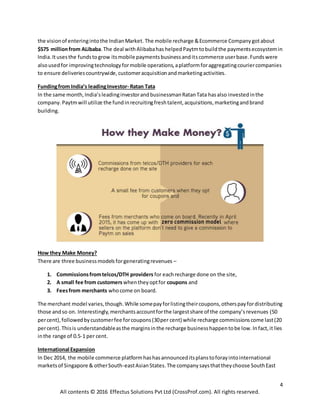 4
All contents © 2016 Effectus Solutions Pvt Ltd (CrossProf.com). All rights reserved.
the visionof enteringintothe IndianMarket. The mobile recharge &Ecommerce Companygotabout
$575 millionfrom ALibaba.The deal withAlibabahas helpedPaytmtobuildthe paymentsecosystemin
India.Itusesthe fundstogrow itsmobile paymentsbusinessanditscommerce userbase.Fundswere
alsousedfor improvingtechnologyformobile operations,aplatformforaggregatingcouriercompanies
to ensure deliveriescountrywide,customeracquisitionandmarketingactivities.
Fundingfrom India’s leadingInvestor- Ratan Tata
In the same month,India’sleadinginvestorandbusinessmanRatanTata hasalso investedinthe
company.Paytmwill utilize the fundinrecruitingfreshtalent,acquisitions,marketingandbrand
building.
How they Make Money?
There are three businessmodelsforgeneratingrevenues –
1. Commissionsfromtelcos/DTH providers for eachrecharge done on the site,
2. A small fee from customers whentheyoptfor coupons and
3. Feesfrom merchants whocome on board.
The merchant model varies,though.While somepayforlistingtheircoupons,otherspayfordistributing
those andso on. Interestingly,merchantsaccountforthe largestshare of the company’srevenues (50
percent),followedbycustomerfee forcoupons(30per cent) while recharge commissionscome last(20
percent).Thisis understandableasthe marginsinthe recharge businesshappentobe low.Infact,it lies
inthe range of 0.5-1 per cent.
International Expansion
In Dec 2014, the mobile commerce platformhashasannounceditsplanstoforayintointernational
marketsof Singapore & otherSouth-eastAsianStates. The companysaysthattheychoose SouthEast
 