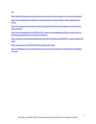7
All contents © 2016 Effectus Solutions Pvt Ltd (CrossProf.com). All rights reserved.
Ref:
http://dsim.in/blog/case-study-paytm-journey-from-mobile-recharge-to-e-commerce-market/
http://www.mobilepaymentstoday.com/news/paytm-expands-mobile-wallet-capabilities-in-
india/
http://www.bgr.in/news/paytm-wants-to-go-global-looks-to-enter-singapore-and-south-east-
asian-markets/
http://www.medianama.com/2015/03/223-most-of-the-marketplaces-in-this-country-have-a-
dormant-merchant-base-vijay-shekhar-sharma/
http://articles.economictimes.indiatimes.com/2015-02-06/news/58878976_1_paytm-alibaba-25-
stake
http://yourstory.com/2015/03/paytm-funding-ratan-tata/
http://indianbizparty.com/news/paytm-announces-zero-commission-mobile-app-marketplace-
for-smes
 