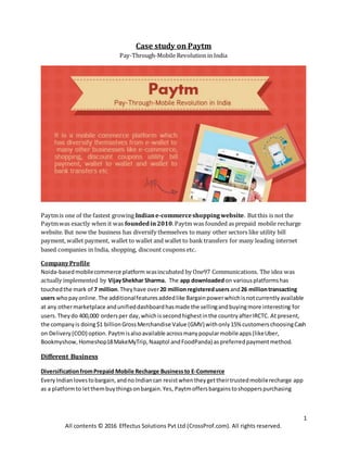 1
All contents © 2016 Effectus Solutions Pvt Ltd (CrossProf.com). All rights reserved.
Case study on Paytm
Pay-Through-Mobile Revolution in India
Paytmis one of the fastest growing Indiane-commerceshoppingwebsite. Butthis is not the
Paytmwas exactly when it was foundedin2010.Paytm was founded as prepaid mobile recharge
website. But now the business has diversify themselves to many other sectors like utility bill
payment, wallet payment, wallet to wallet and wallet to bank transfers for many leading internet
based companies in India, shopping, discount coupons etc.
CompanyProfile
Noida-basedmobilecommerce platform wasincubated by One97 Communications. The idea was
actually implemented by VijayShekhar Sharma. The app downloadedon variousplatformshas
touchedthe mark of 7 million.Theyhave over20 millionregisteredusers and26 milliontransacting
users whopayonline. The additionalfeaturesaddedlike Bargainpowerwhichisnotcurrentlyavailable
at any othermarketplace andunifieddashboardhasmade the sellingandbuyingmore interesting for
users.Theydo 400,000 ordersper day,whichissecondhighestinthe countryafterIRCTC. At present,
the companyis doing$1 billionGrossMerchandise Value (GMV) withonly15% customerschoosingCash
on Delivery(COD) option. Paytmisalsoavailable acrossmanypopularmobileapps(likeUber,
Bookmyshow, Homeshop18MakeMyTrip,Naaptol andFoodPanda) aspreferredpaymentmethod.
Different Business
DiversificationfromPrepaid Mobile Recharge Businessto E-Commerce
EveryIndianlovestobargain,andno Indiancan resistwhentheygettheirtrustedmobilerecharge app
as a platformto letthembuythingsonbargain.Yes, Paytmoffersbargainstoshopperspurchasing
 