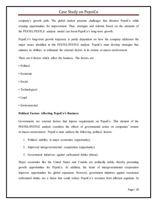 Case Study on PepsiCo
Page | 10
company’s growth path. The global market presents challenges that threaten PepsiCo while
creating opportunities for improvement. Thus, strategies and reforms based on the elements of
the PESTEL/PESTLE analysis model can boost PepsiCo’s long-term growth.
PepsiCo’s long-term growth trajectory is partly dependent on how the company addresses the
major issues identified in this PESTEL/PESTLE analysis. PepsiCo must develop strategies that
enhance its abilities to withstand the external factors in its remote or macro-environment.
There are 6 factors which affect the business. The factors are:
• Political
• Economic
• Social
• Technological
• Legal
• Environmental
Political Factors Affecting PepsiCo’s Business
Governments are external factors that impose requirements on PepsiCo. This element of the
PESTEL/PESTLE analysis considers the effects of governmental action on companies’ remote
or macro-environment. PepsiCo must address the following political factors:
1. Political stability in major economies (opportunity)
2. Improved intergovernmental cooperation (opportunity)
3. Government initiatives against carbonated drinks (threat)
Major economies like the United States and Canada are politically stable, thereby presenting
growth opportunities for PepsiCo. In addition, the trend of intergovernmental cooperation
improves opportunities for global expansion. However, government initiatives against sweetened
carbonated drinks are a threat that could reduce PepsiCo’s revenues from affected segments. In
 
