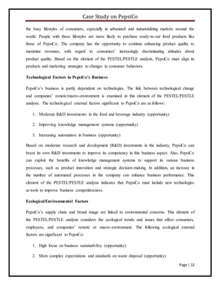 Case Study on PepsiCo
Page | 12
the busy lifestyles of consumers, especially in urbanized and industrializing markets around the
world. People with these lifestyles are more likely to purchase ready-to-eat food products like
those of PepsiCo. The company has the opportunity to continue enhancing product quality to
maximize revenues, with regard to consumers’ increasingly discriminating attitudes about
product quality. Based on this element of the PESTEL/PESTLE analysis, PepsiCo must align its
products and marketing strategies to changes in consumer behaviors.
Technological Factors in PepsiCo’s Business
PepsiCo’s business is partly dependent on technologies. The link between technological change
and companies’ remote/macro-environment is examined in this element of the PESTEL/PESTLE
analysis. The technological external factors significant to PepsiCo are as follows:
1. Moderate R&D investments in the food and beverage industry (opportunity)
2. Improving knowledge management systems (opportunity)
3. Increasing automation in business (opportunity)
Based on moderate research and development (R&D) investments in the industry, PepsiCo can
boost its own R&D investments to improve its competency in this business aspect. Also, PepsiCo
can exploit the benefits of knowledge management systems to support its various business
processes, such as product innovation and strategic decision-making. In addition, an increase in
the number of automated processes in the company can enhance business performance. This
element of the PESTEL/PESTLE analysis indicates that PepsiCo must include new technologies
as tools to improve business competitiveness.
Ecological/Environmental Factors
PepsiCo’s supply chain and brand image are linked to environmental concerns. This element of
the PESTEL/PESTLE analysis considers the ecological trends and issues that affect consumers,
employees, and companies’ remote or macro-environment. The following ecological external
factors are significant to PepsiCo:
1. High focus on business sustainability (opportunity)
2. More complex expectations and standards on waste disposal (opportunity)
 