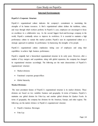 Case Study on PepsiCo
Page | 14
Internal Environment:
PepsiCo’s Corporate Structure
PepsiCo’s organizational culture indicates the company’s commitment to maximizing the
strengths of its human resources. A firm’s organizational culture defines the traditions, values,
and ways through which workers perform. In PepsiCo’s case, employees are encouraged to focus
on excellence in a collaborative way. As the second biggest food-and-beverage company in the
world, PepsiCo continually strives to improve its workforce. It is essential to maintain a high
performance culture to sustain this market position. PepsiCo uses its organizational culture as a
strategic approach to optimize its performance by harnessing the strengths of its people.
PepsiCo’s organizational culture emphasizes taking care of employees and using their
capabilities to achieve high business performance.
PepsiCo originally had a hierarchical organizational structure in its early years. However, after a
number of key mergers and acquisitions, along with global expansion, the company has changed
its organizational structure accordingly. The following are the main characteristics of PepsiCo’s
organizational structure:
 Market divisions
 Functional corporate groups/offices
 Global hierarchy
Market Divisions:
The most prominent feature of PepsiCo’s organizational structure is its market divisions. These
divisions are based on two variables: business and geography. In terms of business, PepsiCo’s
maintains one global division for Frito-Lay and another global division for Quaker Foods. In
terms of geography, the company has divisions for the Americas, Europe, and other regions. The
following are the market division in PepsiCo’s organizational structure:
 PepsiCo Americas Beverages
 Frito-Lay
 