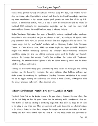Case Study on PepsiCo
Page | 19
because these products typically are sold and restocked every few days, while retailers pay for
them on 30-day cycles, Pepsi adds to a store's cash flow. In fact, PepsiCo contributes more than
any other manufacturer to the revenue growth, profit growth and cash flow of the big U.S.
retailers. In international markets, PepsiCo is able to adapt its distribution to reap the benefits of
traditional DSD-particularly the merchandising capabilities and the reach into many retail
outlets-without the costs that would burden a young or subscale business.
Broker-Warehouse Distribution- For some of PepsiCo's products, traditional broker warehouse
distribution is more economical and just as effective as DSD. According to this system, third-
party distributors move PepsiCo's products to stores, and store employees stock the shelves. This
system works best for non-"impulse" products such as Gatorade, Quaker Oats, Tropicana
Twister, or Cap'n Crunch cereal, which are neither fragile nor highly perishable. PepsiCo's
merger with Quaker dramatically expanded the company's broker-warehouse distribution
capabilities, adding the large and efficient warehouse system used for Quaker and Gatorade
products. To leverage that strength, PepsiCo has combined that system with Tropicana's.
Additionally, the Quaker-Gatorade system is used for certain Frito-Lay snacks that are better
suited to warehouse distribution.
Vending and Foodservice-Every year, consumers buy more snacks and beverages from vending
machines and the foodservice companies that serve stadiums, office buildings, colleges, and
similar venues. By combining the capabilities of Frito-Lay, Tropicana, and Quaker, it has created
one of the biggest vending and foodservice sales forces in North America, a 600-person team
that already generates well over $1 billion in annual sales.
Industry Environment (Porter’s Five Forces Analysis of Pepsi)
Pepsi and Coca Cola are the leading brands in the soda industry. However, the soda industry has
felt the chill during the last few years. Apart from the sweeping health consciousness, there are
other factors too that are affecting its profitability. Pepsi had a bad 2015 and things do not seem
to be taking a very bright turn. There are economic and social factors that are affecting business
in the industry. Below is a five forces analysis that analyses the state of competition in the soda
industry and how much control Pepsi has over it. The five forces model was developed by
 