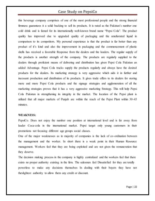 Case Study on PepsiCo
Page | 22
this beverage company comprises of one of the most professional people and the strong financial
firmness guarantees it a solid backing to sell its products. It is rated as the Pakistan’s number one
cold drink and is famed for its internationally well-known brand name “Pepsi Cola”. The product
quality has improved due to upgraded quality of packaging and the ameliorated liquid in
comparison to its competitors. My personal experience is that the product is far better than any
product of it’s kind and also the improvement in packaging and the commencement of plastic
shells has received a favorable Response from the dealers and the loaders. The regular supply of
the products is another strength of the company. The products are regularly supplied to the
dealers through proficient means of delivering and distribution has given Pepsi Cola Pakistan an
added Advantage. Pepsi Cola trucks supply the products regularly and always have the desired
products for the dealers. Its marketing strategy is very aggressive which aids it in further and
incessant production and distribution of its products. It gives trade offers to its dealers for storing
more and more Pepsi Cola products and the signage strategies and agglomeration of all the
marketing strategies proves that it has a very aggressive marketing Strategy. This will help Pepsi
Cola Pakistan in strengthening its integrity in the market. The location of the Pepsi plant is
utilized that all major markets of Punjab are within the reach of the Pepsi Plant within 30-45
minutes.
WEAKNESS:
PepsiCo. Does not enjoy the number one position at international level and is far away from
leader Coca-cola in the international market. Pepsi target only young customers in their
promotions not focusing different age groups social classes.
One of the major weaknesses as in majority of companies is the lack of co-ordination between
the management and the worker. In short there is a weak point in their Human Resource
management. Workers feel that they are being exploited and are not given the remuneration that
they deserve.
The decision making process in the company is highly centralized and the workers feel that there
exists no proper authority existing in the firm. The salesmen feel Dissatisfied for they are totally
powerless to make any decisions themselves In dealing with their buyers they have not
theslightest authority to allow them any credit or discount.
 