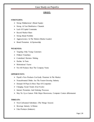 Case Study on PepsiCo
Page | 24
SWOT:
STRENGHTS:
 Strong Multinational (Brand Equity)
 Strong & Vast Distribution Channels
 Lack Of Capital Constraints
 Record Market Share
 Strong Brand Portfolio
 Aggressiveness In The Market (Market Leader)
 Brand Promotion & Sponsorship
WEAKNESS:
 Targeting Only Young Customers
 Political Franchises
 Centralized Decision Making
 Decline In Taste
 Motivational Factor
 Not All Products Bear The Company Name
OPPORTUNITY:
 PepsiCo New Products Can Easily Penetrate In The Market.
 Noncarbonated Drinks Are The Fastest-Growing Industry
 Demand Of Pepsi Is More Than Of Competitor
 Changing Social Trends (Fast Foods)
 Internet Promotion And Ordering Processes
 May Tie Up or Liaison With Major Showrooms, Computer Centers &Restaurant
THREATS:
 Non-Carbonated Substitutes (The Mango Season)
 Beverage Industry Is Mature
 Fake Products (Imitators)
 