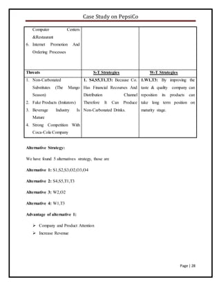 Case Study on PepsiCo
Page | 28
Computer Centers
&Restaurant
6. Internet Promotion And
Ordering Processes
Threats S-T Strategies W-T Strategies
1. Non-Carbonated
Substitutes (The Mango
Season)
2. Fake Products (Imitators)
3. Beverage Industry Is
Mature
4. Strong Competition With
Coca-Cola Company
1. S4,S5,T1,T3: Because Co.
Has Financial Recourses And
Distribution Channel
Therefore It Can Produce
Non-Carbonated Drinks.
1.W1,T3: By improving the
taste & quality company can
reposition its products can
take long term position on
maturity stage.
Alternative Strategy:
We have found 5 alternatives strategy, those are
Alternative 1: S1,S2,S3,O2,O3,O4
Alternative 2: S4,S5,T1,T3
Alternative 3: W2,O2
Alternative 4: W1,T3
Advantage of alternative 1:
 Company and Product Attention
 Increase Revenue
 
