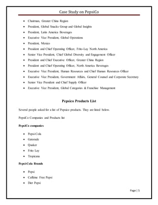 Case Study on PepsiCo
Page | 5
 Chairman, Greater China Region
 President, Global Snacks Group and Global Insights
 President, Latin America Beverages
 Executive Vice President, Global Operations
 President, Mexico
 President and Chief Operating Officer, Frito-Lay North America
 Senior Vice President, Chief Global Diversity and Engagement Officer
 President and Chief Executive Officer, Greater China Region
 President and Chief Operating Officer, North America Beverages
 Executive Vice President, Human Resources and Chief Human Resources Officer
 Executive Vice President, Government Affairs, General Counsel and Corporate Secretary
 Senior Vice President and Chief Supply Officer
 Executive Vice President, Global Categories & Franchise Management
Pepsico Products List
Several people asked for a list of Pepsico products. They are listed below.
PepsiCo Companies and Products list
PepsiCo companies
 Pepsi-Cola
 Gatorade
 Quaker
 Frito Lay
 Tropicana
Pepsi-Cola Brands
 Pepsi
 Caffeine Free Pepsi
 Diet Pepsi
 