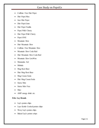 Case Study on PepsiCo
Page | 6
 Caffeine Free Diet Pepsi
 Diet Pepsi Max
 Jazz Diet Pepsi
 Diet Pepsi Lime
 Diet Pepsi Vanilla
 Pepsi Wild Cherry
 Diet Pepsi Wild Cherry
 Pepsi ONE
 Mountain Dew
 Diet Mountain Dew
 Caffeine Free Mountain Dew
 Mountain Dew Code Red
 Diet Mountain Dew Code Red
 Mountain Dew LiveWire
 Manzanita Sol
 Mirinda
 Mug Root Beer
 Diet Mug Root Beer
 Mug Cream Soda
 Diet Mug Cream Soda
 Sierra Mist
 Sierra Mist Free
 Slice
 AMP energy drink etc.
Frito Lay Brands
 Lay's potato chips
 Lays Kettle Cooked potato chips
 Wavy Lay's potato chips
 Baked Lay's potato crisps
 