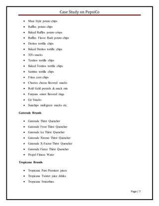 Case Study on PepsiCo
Page | 7
 Maui Style potato chips
 Ruffles potato chips
 Baked Ruffles potato crisps
 Ruffles Flavor Rush potato chips
 Doritos tortilla chips
 Baked Doritos tortilla chips
 3D's snacks
 Tostitos tortilla chips
 Baked Tostitos tortilla chips
 Santitas tortilla chips
 Fritos corn chips
 Cheetos cheese flavored snacks
 Rold Gold pretzels & snack mix
 Funyuns onion flavored rings
 Go Snacks
 Sunchips multigrain snacks etc.
Gatorade Brands
 Gatorade Thirst Quencher
 Gatorade Frost Thirst Quencher
 Gatorade Ice Thirst Quencher
 Gatorade Xtremo Thirst Quencher
 Gatorade X-Factor Thirst Quencher
 Gatorade Fierce Thirst Quencher
 Propel Fitness Water
Tropicana Brands
 Tropicana Pure Premium juices
 Tropicana Twister juice drinks
 Tropicana Smoothies
 