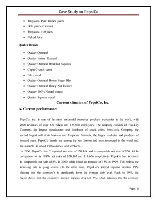 Case Study on PepsiCo
Page | 8
 Tropicana Pure Tropics juices
 Dole juices (License)
 Tropicana 100 juices
 Naked Juice
Quaker Brands
 Quaker Oatmeal
 Quaker Instant Oatmeal
 Quaker Oatmeal Breakfast Squares
 Cap'n Crunch cereal
 Life cereal
 Quaker Oatmeal Brown Sugar Bliss
 Quaker Oatmeal Honey Nut Heaven
 Quaker 100% Natural cereal
 Quaker Squares cereal
Current situation of PepsiCo, Inc.
A. Current performance:
PepsiCo, inc. is one of the most successful consumer products companies in the world, with
2000 revenues of over $20 billion and 125,000 employees. The company consists of: Fito-Lay
Company, the largest manufacturer and distributor of snack chips; Pepsi-cola Company, the
second largest soft drink business and Tropicana Products, the largest marketer and producer of
branded juice. PepsiCo brands are among the best known and most respected in the world and
are available in about 190 countries and territories.
In 2000, PepsiCo has 2 reported net sale of $20,348 and a comparable net sale of $20,144 In
comparison to its 1999's net sales of $20,367 and $18,666 respectively. PepsiCo has increased
its comparable net sale of 8% in 2000 while it had an increase of 15% in 1999. This reflects the
increasing rate is going slower. On the other hand, PepsiCo’s interest expense declines 39%
showing that the company’s is significantly lower the average debt level. Back to 1999, the
report shows that the company's interest expense dropped 8%, which indicates that the company
 