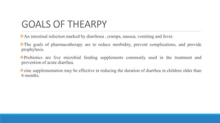 GOALS OF THEARPY
An intestinal infection marked by diarrhoea , cramps, nausea, vomiting and fever.
The goals of pharmacotherapy are to reduce morbidity, prevent complications, and provide
prophylaxis.
Probiotics are live microbial feeding supplements commonly used in the treatment and
prevention of acute diarrhea.
zinc supplementation may be effective in reducing the duration of diarrhea in children older than
6 months.
 