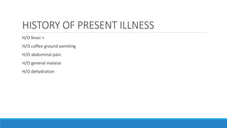 HISTORY OF PRESENT ILLNESS
H/O fever +
H/O coffee ground vomiting
H/O abdominal pain
H/O general malaise
H/O dehydration
 