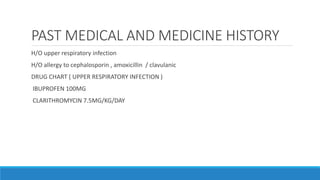 PAST MEDICAL AND MEDICINE HISTORY
H/O upper respiratory infection
H/O allergy to cephalosporin , amoxicillin / clavulanic
DRUG CHART ( UPPER RESPIRATORY INFECTION )
IBUPROFEN 100MG
CLARITHROMYCIN 7.5MG/KG/DAY
 