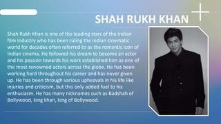 SHAH RUKH KHAN
Shah Rukh Khan is one of the leading stars of the Indian
film Industry who has been ruling the Indian cinem...