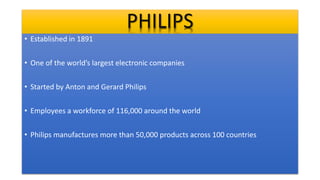 PHILIPS
• Established in 1891
• One of the world’s largest electronic companies
• Started by Anton and Gerard Philips
• Employees a workforce of 116,000 around the world
• Philips manufactures more than 50,000 products across 100 countries
 