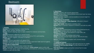 1. Flooring
Material: Vinyl sheet flooring or rubber flooring.
Finish: Matte, anti-slip, seamless surface.
Reason: Prevents slipping, easy to clean, resistant to moisture and bacteria.
2. Walls
Material: Plastered wallboard or cement board.
Finish: Washable emulsion paint (moisture-resistant) or PVC wall cladding.
Reason: Smooth, hygienic, and easy to disinfect.
3. Toilet (WC)
Material: Ceramic (porcelain) with glazed finish.
Features: Higher seat level for wheelchair transfer; open-front toilet seat for hygiene.
Reason: Non-porous, durable, and easy to sanitize.
4. Grab Bars & Support Rails
Material: Stainless steel or powder-coated mild steel.
Finish: Matte/dark- colored powder coating for visual contrast against white walls.
Reason: Provides sturdy support for transferring and balance; contrasting color improves
visibility for users with low vision.
Restroom
5. Wash Basin
Material: Ceramic with smooth glazed finish.
Faucet: Stainless steel / chrome-plated brass, lever-type tap (easy
for limited hand mobility).
Reason: Durable, hygienic, and accessible at a lower height for
wheelchair users.
6. Dispensers & Accessories
Paper Towel Dispenser / Soap Dispenser: ABS plastic (impact-
resistant, lightweight).
Toilet Paper Holder: ABS plastic or stainless steel.
Reason: Easy to maintain, resistant to moisture, and safe for public
use.
7. Door & Handles
Material: Solid-core laminated wood or metal (steel/aluminum).
Handle/Bars: Stainless steel with powder coating.
Reason: Durable, strong, and resistant to high-traffic use.
8. Switches & Fixtures
Material: ABS plastic with stainless steel screws.
Design: Mounted at lower height (approx. 900 mm) for easy
wheelchair access.
Reason: Accessible and compliant with universal design
standards.
9. Additional Features
Contrasting Colors: White fixtures with dark grab bars for visibility.
Emergency Pull Cord (Red String): Provides assistance alert in
case of fall.
Flush Mechanism: Large push-button or lever flush for easy
operation.
 