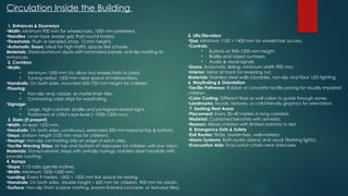 Circulation Inside the Building
1. Entrances & Doorways
•Width: Minimum 900 mm for wheelchairs; 1000 mm preferred.
•Handles: Lever-type (easier grip than round knobs).
•Thresholds: Flush or beveled (max. 12 mm height).
•Automatic Doors: Ideal for high-traffic spaces like schools.
Materials: Steel/aluminum doors with laminated panels; anti-slip matting at
entrances.
2. Corridors
•Width:
• Minimum 1500 mm (to allow two wheelchairs to pass).
• Turning radius: 1500 mm clear space at intersections.
•Handrails: On both sides, mounted 600–750 mm height for children.
•Flooring:
• Non-slip vinyl, rubber, or matte-finish tiles.
• Contrasting color strips for wayfinding.
•Signage:
• Large, high-contrast, braille and pictogram-based signs.
• Positioned at child’s eye level (~1000–1200 mm).
3. Stairs (if present)
•Width: At least 1500 mm.
•Handrails: On both sides, continuous, extended 300 mm beyond top & bottom.
•Steps: Uniform height (150 mm max for children).
•Nosings: Non-slip contrasting strip on edge of each step.
•Tactile Warning Strips: At top and bottom of staircases for children with low vision.
Materials: Stone/ceramic steps with anti-slip nosings; stainless steel handrails with
powder coating.
4. Ramps
•Slope: 1:12 ratio (gentle incline).
•Width: Minimum 1200–1500 mm.
•Landing: Every 9 meters, 1500 × 1500 mm flat space for resting.
•Handrails: On both sides, double height – 600 mm for children, 900 mm for adults.
•Surface: Non-slip finish (rubber matting, broom-finished concrete, or textured tiles).
5. Lifts/Elevators
•Size: Minimum 1100 × 1400 mm for wheelchair access.
•Controls:
• Buttons at 900–1200 mm height.
• Braille and raised numbers.
• Audio & visual signals.
•Doors: Automatic sliding, minimum width 900 mm.
•Interior: Mirror at back for reversing out.
Materials: Stainless steel walls (durable), non-slip vinyl floor, LED lighting.
6. Wayfinding & Orientation
•Tactile Pathways: Rubber or concrete tactile paving for visually impaired
children.
•Color Coding: Different floor or wall colors to guide through zones.
•Landmarks: Murals, textures, or child-friendly graphics for orientation.
7. Seating/Rest Areas
•Placement: Every 30–40 meters in long corridors.
•Material: Cushioned benches with armrests.
•Reason: Allows children with limited stamina to rest.
8. Emergency Exits & Safety
•Exit Routes: Wide, barrier-free, well-marked.
•Alarm Systems: Both audio (sirens) and visual (flashing lights).
•Evacuation Aids: Evacuation chairs near staircases
 