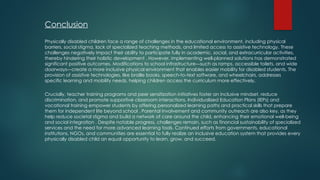 Conclusion
Physically disabled children face a range of challenges in the educational environment, including physical
barriers, social stigma, lack of specialized teaching methods, and limited access to assistive technology. These
challenges negatively impact their ability to participate fully in academic, social, and extracurricular activities,
thereby hindering their holistic development . However, implementing well-planned solutions has demonstrated
significant positive outcomes. Modifications to school infrastructure—such as ramps, accessible toilets, and wide
doorways—create a more inclusive physical environment that enables easier mobility for disabled students. The
provision of assistive technologies, like braille books, speech-to-text software, and wheelchairs, addresses
specific learning and mobility needs, helping children access the curriculum more effectively.
Crucially, teacher training programs and peer sensitization initiatives foster an inclusive mindset, reduce
discrimination, and promote supportive classroom interactions. Individualized Education Plans (IEPs) and
vocational training empower students by offering personalized learning paths and practical skills that prepare
them for independent life beyond school . Parental involvement and community outreach are also key, as they
help reduce societal stigma and build a network of care around the child, enhancing their emotional well-being
and social integration . Despite notable progress, challenges remain, such as financial sustainability of specialized
services and the need for more advanced learning tools. Continued efforts from governments, educational
institutions, NGOs, and communities are essential to fully realize an inclusive education system that provides every
physically disabled child an equal opportunity to learn, grow, and succeed.
 