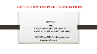 CASE STUDY ON PILE FOUNDATION
REVIEW-1
BY:
RAJAN KUMAR(1600200148)
RAJU KUMAR YADAV(160020145)
GUIDE NAME: Mr.Lingeswaran
(Asst professor)
 