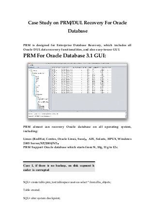Case Study on PRM/DUL Recovery For Oracle
Database
PRM is designed for Enterprise Database Recovery, which includes all
Oracle DUL data recovery functionalities, and also easy-to-use GUI.
PRM For Oracle Database 3.1 GUI:
PRM almost can recovery Oracle database on all operating system,
including:
Linux (RedHat, Centos, Oracle Linux, Suse)，AIX, Solaris, HPUX, Windows
2003 Server/XP/2000/NT。
PRM Support Oracle database which starts from 9i, 10g, 11g to 12c.
Case 1, if there is no backup, on disk segment h
eader is corrupted
SQL> create table prm_test tablespace users as select * from dba_objects;
Table created.
SQL> alter system checkpoint;
 