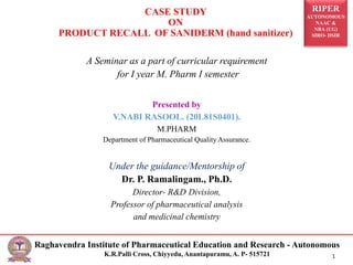 RIPER
AUTONOMOUS
NAAC &
NBA (UG)
SIRO- DSIR
Raghavendra Institute of Pharmaceutical Education and Research - Autonomous
K.R.Palli Cross, Chiyyedu, Anantapuramu, A. P- 515721 1
A Seminar as a part of curricular requirement
for I year M. Pharm I semester
Presented by
V.NABI RASOOL. (20L81S0401).
M.PHARM
Department of Pharmaceutical Quality Assurance.
Under the guidance/Mentorship of
Dr. P. Ramalingam., Ph.D.
Director- R&D Division,
Professor of pharmaceutical analysis
and medicinal chemistry
CASE STUDY
ON
PRODUCT RECALL OF SANIDERM (hand sanitizer)
 