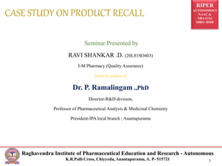 RIPER
AUTONOMOUS
NAAC &
NBA (UG)
SIRO- DSIR
Raghavendra Institute of Pharmaceutical Education and Research - Autonomous
K.R.Palli Cross, Chiyyedu, Anantapuramu, A. P- 515721 1
Seminar Presented by
RAVI SHANKAR .D. (20L81SO403)
I-M Pharmacy (Quality Assurance)
Under the guidance of
Dr. P. Ramalingam .,PhD
Director-R&D division,
Professor of Pharmaceutical Analysis & Medicinal Chemistry
President-IPA local branch ; Anantapuramu
CASE STUDY ON PRODUCT RECALL
 