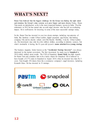 12
WHAT’S NEXT?
Ratan Tata believed that the biggest challenge for the Group was finding the right talent
and retaining the Group's value systems as it grew bigger and more diverse.Today, Ratan
Tata needs no introduction as he is the most respected business tycoon in India. Post his
retirement in 2012 he has turned into an avid angel investor who has left an everlasting
impact. He is well-known for investing in some of the most successful startups today.
So far, Ratan Tata has invested in over two dozen startups, including top unicorns of
India, like furniture e-tailer Urban Ladder, digital payments app Paytm, ride-hailing
company Ola and its electric vehicle arm Ola Electric Mobility, Cure.fit, Urban Ladder,
etc. His investment may only be a few million dollars, according to industry sources, but
what’s invaluable is having the 81-year-old tycoon’s name attached to a young startup
The business magnate, better known as the ''Accidental Startup Investor'', was always
interested in the startup ecosystem. The first investment he made was in Snapdeal in
2014 which yielded great results. The CEO of Snapdeal, Kunal Bahl, has high regards
for Ratan Tata and considers him to be a lucky charm for Snapdeal. He is believed to
have bought a 0.17% stake in Snapdeal in August 2014, when he invested less than Rs 5
crore. Tata bought 256 shares from the e-commerce company’s angel investors, including
Kenneth Glass. He has invested in 31 startups.
 