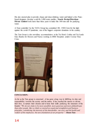 14
His also steered plan to provide cheap and clean drinking water and helped a few Pune-
based designers develop a sub-Rs 1,000 water purifier, Swach. DesignDirections
Private Limited took more than three years to make this 560-mm unit for purifying
water.
A Trust controlled by the TATA Group has committed RS. 1500 Crore for the fight
against the covid-19 pandemic, one of the biggest corporate donations in the country.
The Tata Group is also providing accommodation at the Taj Hotel, Colaba and Taj Lands
End, Bandra for Doctors and Nurses working in BMC Hospitals amidst Corona Virus
Crisis.
CONCLUSION:
As far as the Tata group is concerned , it has gone a long way in fulfilling its duty and
responsibility towards the society and the nation. It has reached the masses to elevate
their lives, to nurture their dreams and to hone their skills justifying the statement of the
founder “We do not claim to be more unselfish, more generous and more philanthropic
than other people. But we think we started on sound and straightforward business
principles, considering the interests of the shareholder, our own, and the health and
welfare of the employees, the sure foundation of our prosperity”.- Ratan Tata
 