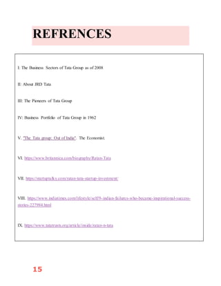 15
REFRENCES
I: The Business Sectors of Tata Group as of 2008
II: About JRD Tata
III: The Pioneers of Tata Group
IV: Business Portfolio of Tata Group in 1962
V. "The Tata group: Out of India". The Economist.
VI. https://www.britannica.com/biography/Ratan-Tata
VII. https://startuptalky.com/ratan-tata-startup-investment/
VIII. https://www.indiatimes.com/lifestyle/self/9-indian-failures-who-became-inspirational-success-
stories-227984.html
IX. https://www.tatatrusts.org/article/inside/ratan-n-tata
 