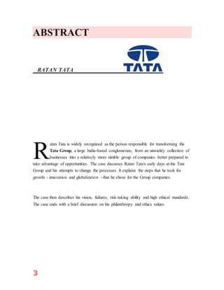 3
ABSTRACT
RATAN TATA
atan Tata is widely recognized as the person responsible for transforming the
Tata Group, a large India-based conglomerate, from an unwieldy collection of
businesses into a relatively more nimble group of companies better prepared to
take advantage of opportunities. The case discusses Ratan Tata's early days at the Tata
Group and his attempts to change the processes. It explains the steps that he took for
growth - innovation and globalization - that he chose for the Group companies.
The case then describes his vision, failures, risk-taking ability and high ethical standards.
The case ends with a brief discussion on his philanthropy and ethics values.
R
 